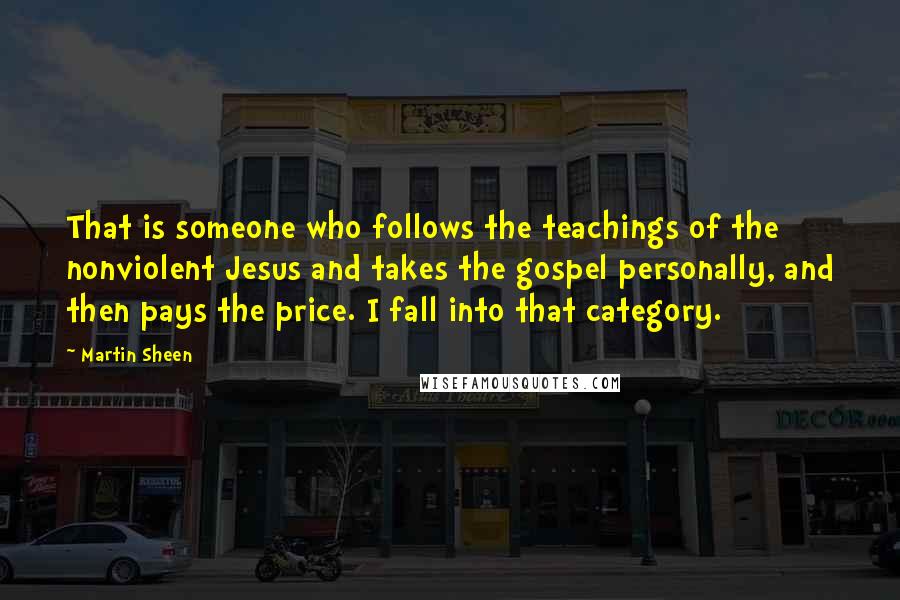 Martin Sheen Quotes: That is someone who follows the teachings of the nonviolent Jesus and takes the gospel personally, and then pays the price. I fall into that category.