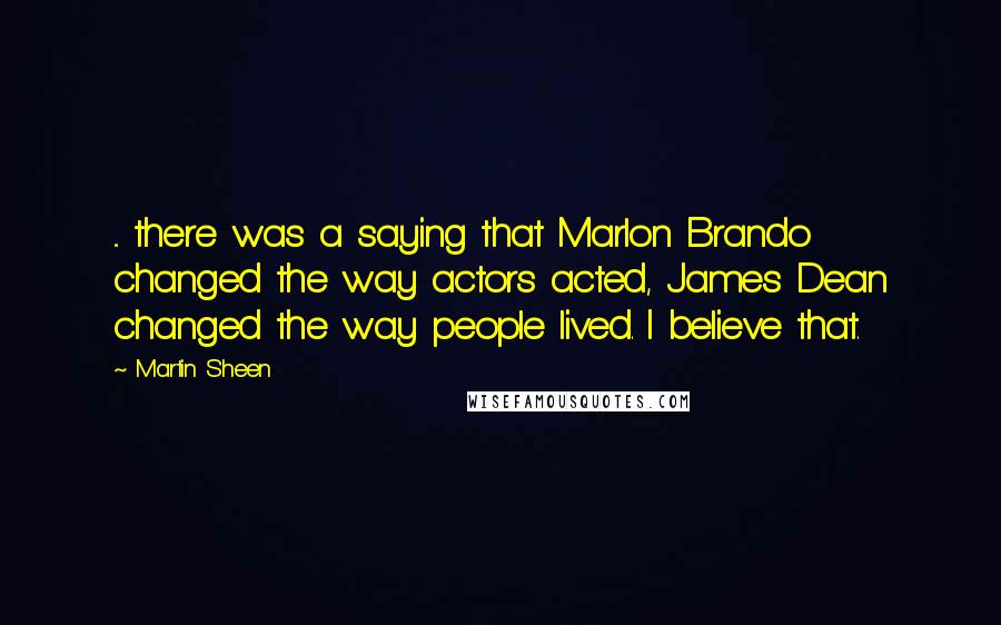 Martin Sheen Quotes: ... there was a saying that Marlon Brando changed the way actors acted, James Dean changed the way people lived. I believe that.