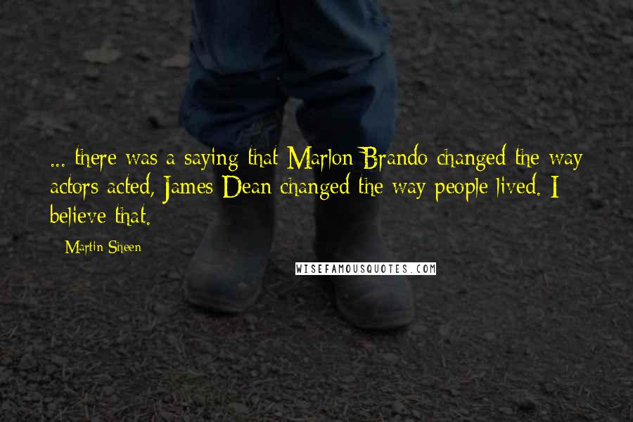 Martin Sheen Quotes: ... there was a saying that Marlon Brando changed the way actors acted, James Dean changed the way people lived. I believe that.