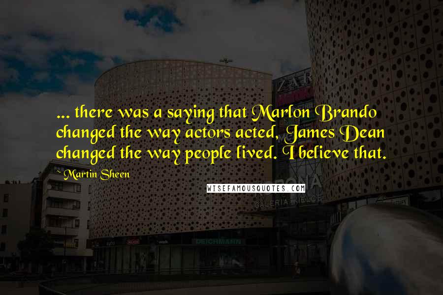 Martin Sheen Quotes: ... there was a saying that Marlon Brando changed the way actors acted, James Dean changed the way people lived. I believe that.