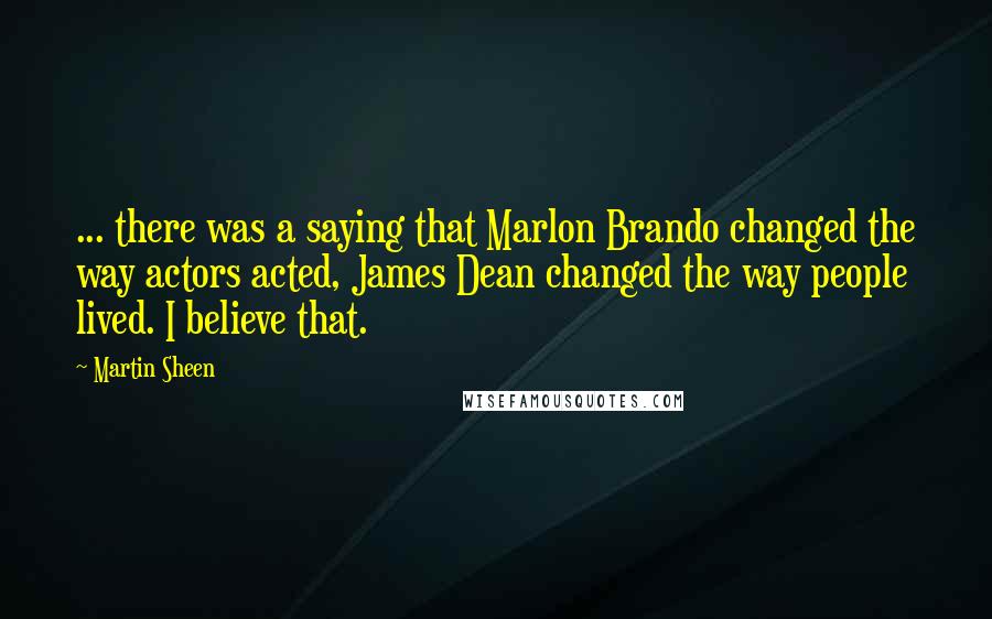 Martin Sheen Quotes: ... there was a saying that Marlon Brando changed the way actors acted, James Dean changed the way people lived. I believe that.