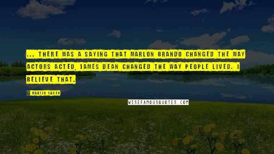 Martin Sheen Quotes: ... there was a saying that Marlon Brando changed the way actors acted, James Dean changed the way people lived. I believe that.