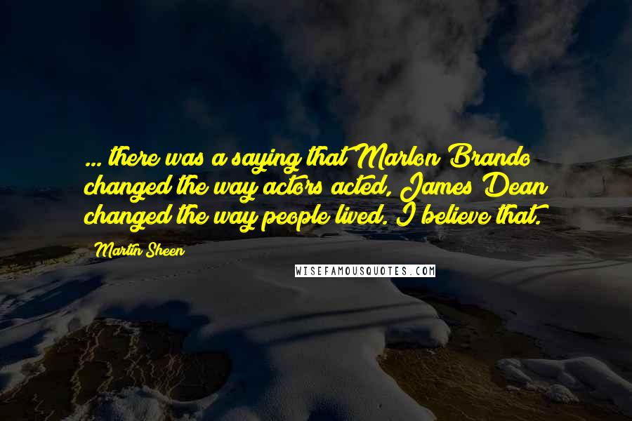 Martin Sheen Quotes: ... there was a saying that Marlon Brando changed the way actors acted, James Dean changed the way people lived. I believe that.