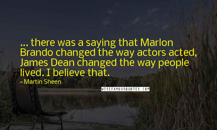 Martin Sheen Quotes: ... there was a saying that Marlon Brando changed the way actors acted, James Dean changed the way people lived. I believe that.