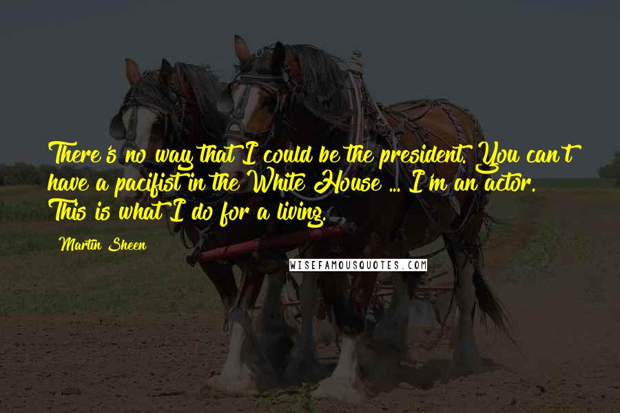 Martin Sheen Quotes: There's no way that I could be the president. You can't have a pacifist in the White House ... I'm an actor. This is what I do for a living.