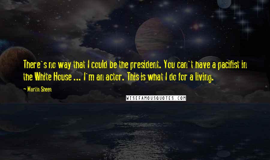 Martin Sheen Quotes: There's no way that I could be the president. You can't have a pacifist in the White House ... I'm an actor. This is what I do for a living.