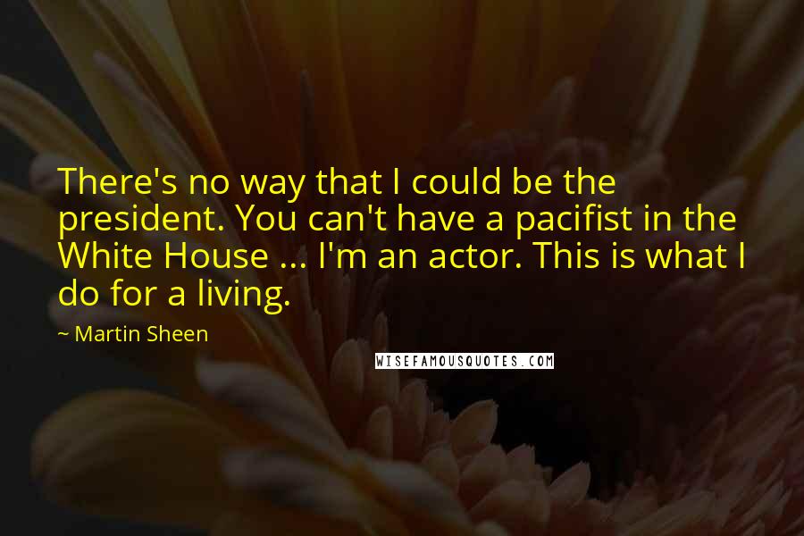 Martin Sheen Quotes: There's no way that I could be the president. You can't have a pacifist in the White House ... I'm an actor. This is what I do for a living.