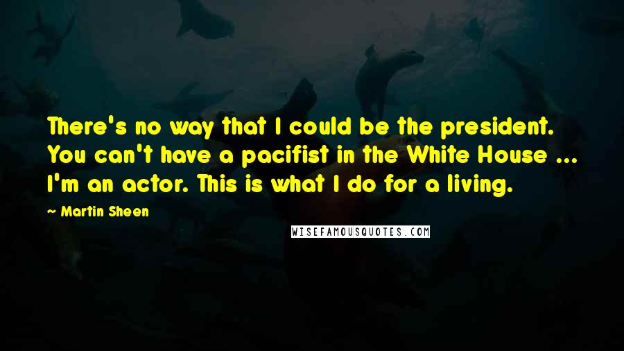 Martin Sheen Quotes: There's no way that I could be the president. You can't have a pacifist in the White House ... I'm an actor. This is what I do for a living.