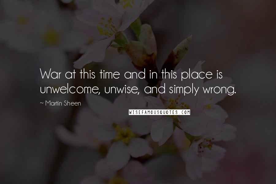 Martin Sheen Quotes: War at this time and in this place is unwelcome, unwise, and simply wrong.