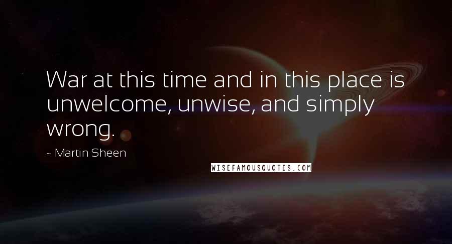 Martin Sheen Quotes: War at this time and in this place is unwelcome, unwise, and simply wrong.