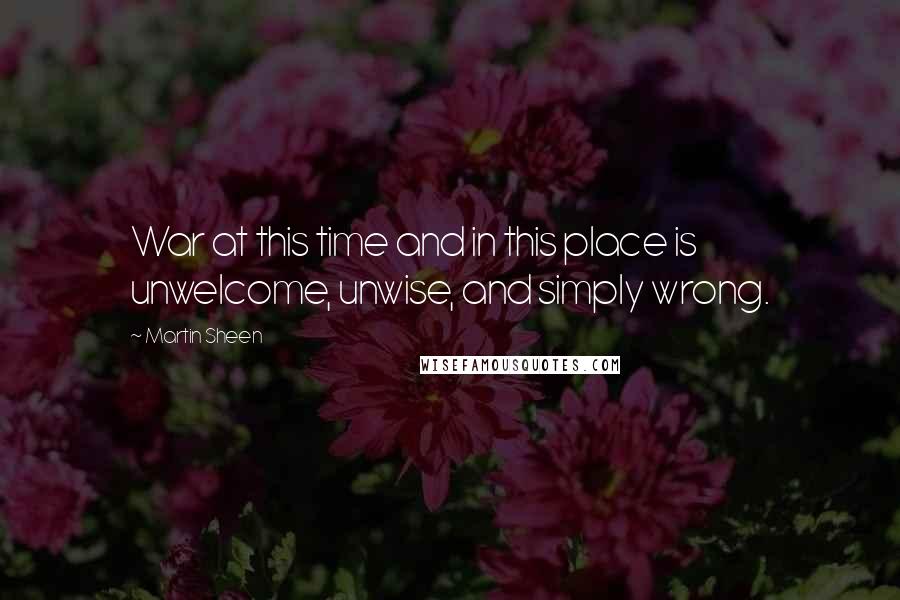 Martin Sheen Quotes: War at this time and in this place is unwelcome, unwise, and simply wrong.