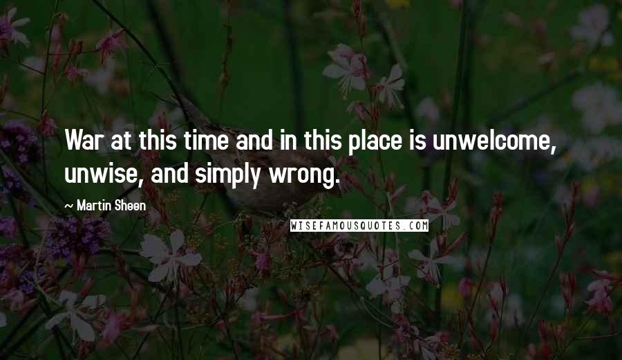 Martin Sheen Quotes: War at this time and in this place is unwelcome, unwise, and simply wrong.