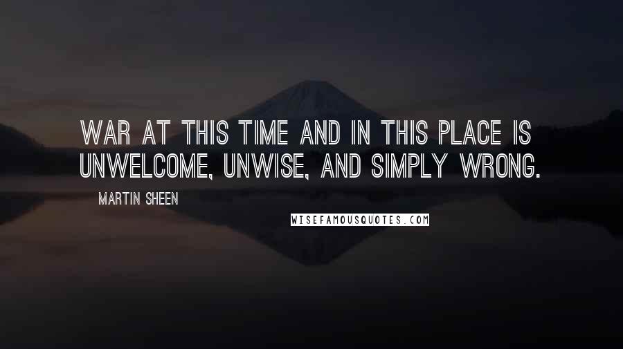 Martin Sheen Quotes: War at this time and in this place is unwelcome, unwise, and simply wrong.