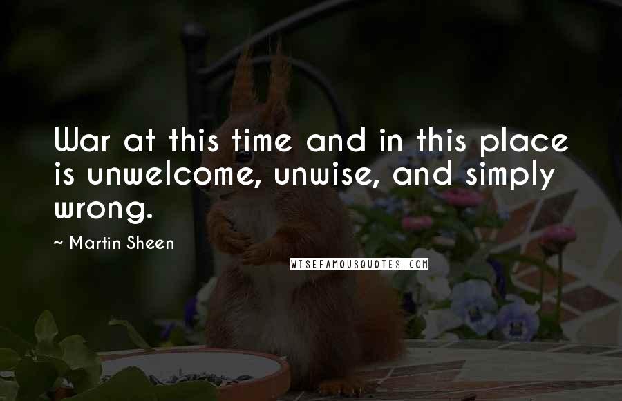 Martin Sheen Quotes: War at this time and in this place is unwelcome, unwise, and simply wrong.
