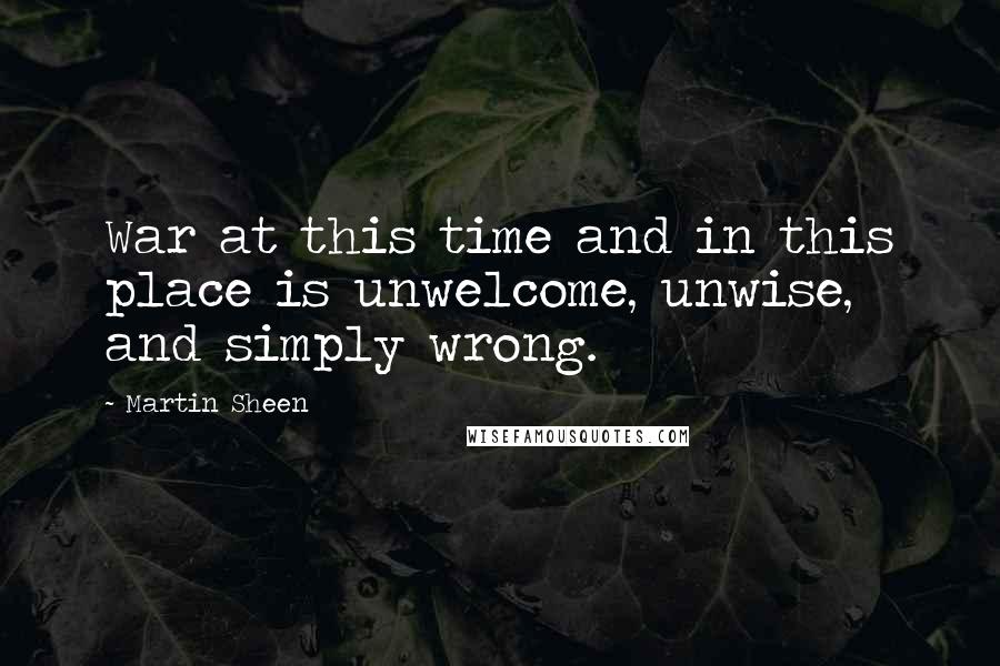 Martin Sheen Quotes: War at this time and in this place is unwelcome, unwise, and simply wrong.