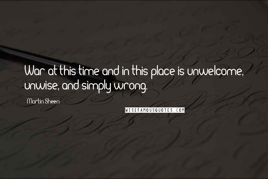Martin Sheen Quotes: War at this time and in this place is unwelcome, unwise, and simply wrong.
