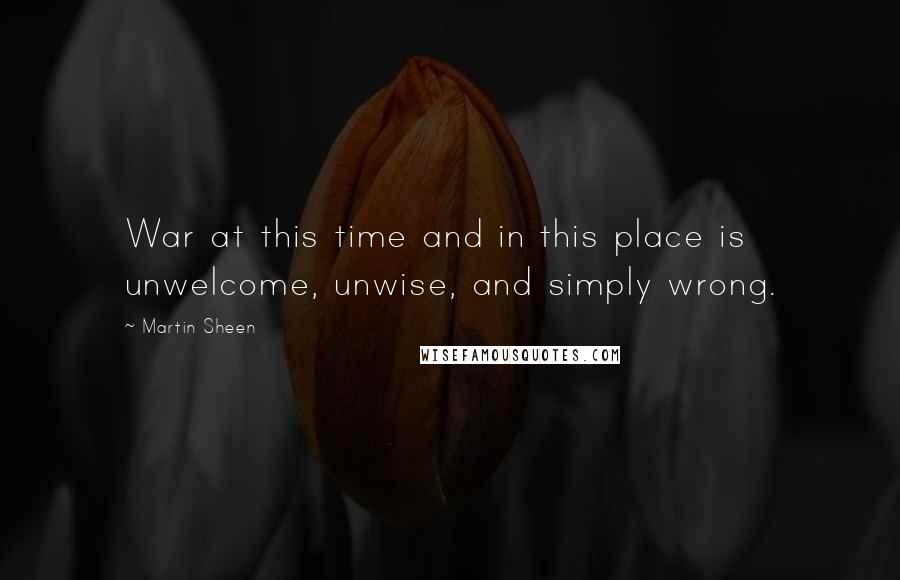 Martin Sheen Quotes: War at this time and in this place is unwelcome, unwise, and simply wrong.