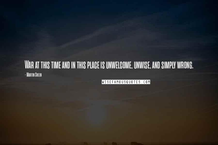 Martin Sheen Quotes: War at this time and in this place is unwelcome, unwise, and simply wrong.