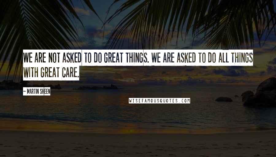 Martin Sheen Quotes: We are not asked to do great things. We are asked to do all things with great care.