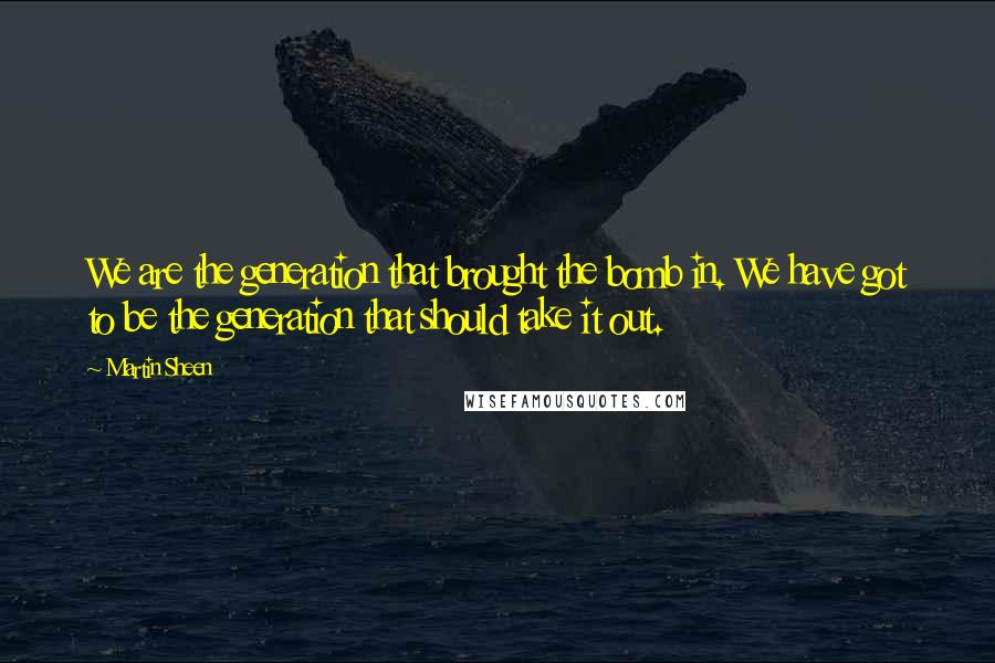 Martin Sheen Quotes: We are the generation that brought the bomb in. We have got to be the generation that should take it out.