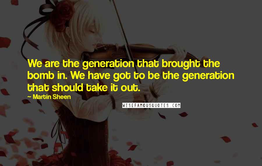 Martin Sheen Quotes: We are the generation that brought the bomb in. We have got to be the generation that should take it out.