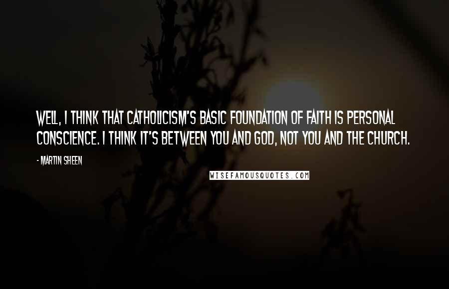 Martin Sheen Quotes: Well, I think that Catholicism's basic foundation of faith is personal conscience. I think it's between you and God, not you and the Church.