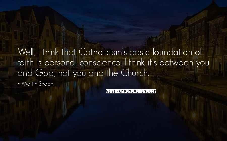 Martin Sheen Quotes: Well, I think that Catholicism's basic foundation of faith is personal conscience. I think it's between you and God, not you and the Church.