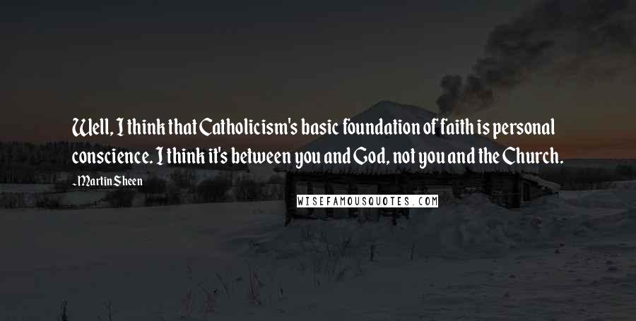 Martin Sheen Quotes: Well, I think that Catholicism's basic foundation of faith is personal conscience. I think it's between you and God, not you and the Church.