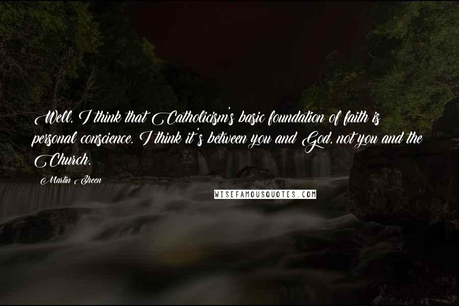 Martin Sheen Quotes: Well, I think that Catholicism's basic foundation of faith is personal conscience. I think it's between you and God, not you and the Church.