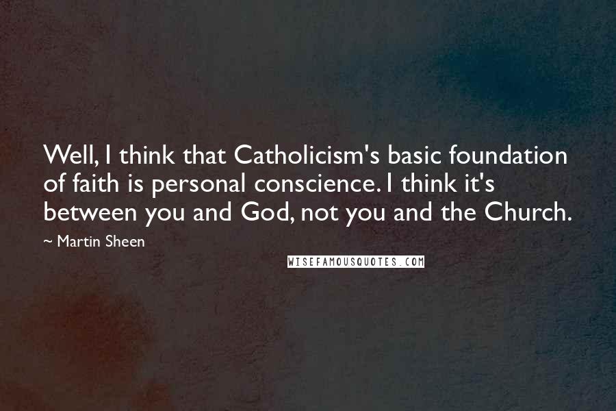 Martin Sheen Quotes: Well, I think that Catholicism's basic foundation of faith is personal conscience. I think it's between you and God, not you and the Church.