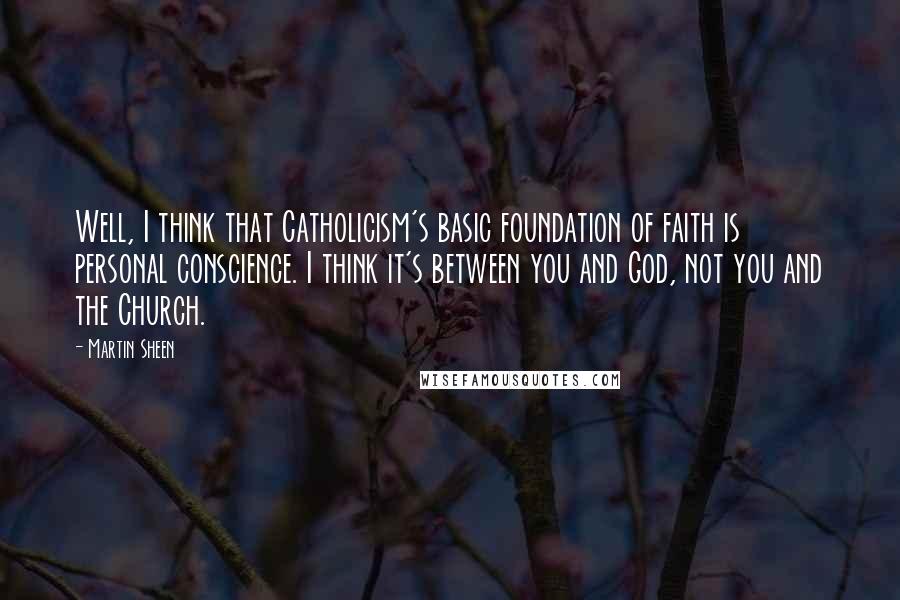 Martin Sheen Quotes: Well, I think that Catholicism's basic foundation of faith is personal conscience. I think it's between you and God, not you and the Church.