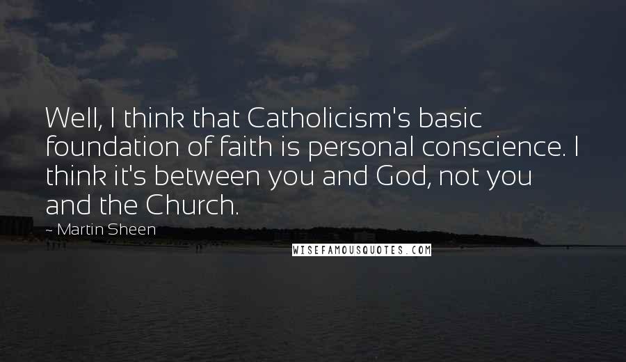 Martin Sheen Quotes: Well, I think that Catholicism's basic foundation of faith is personal conscience. I think it's between you and God, not you and the Church.