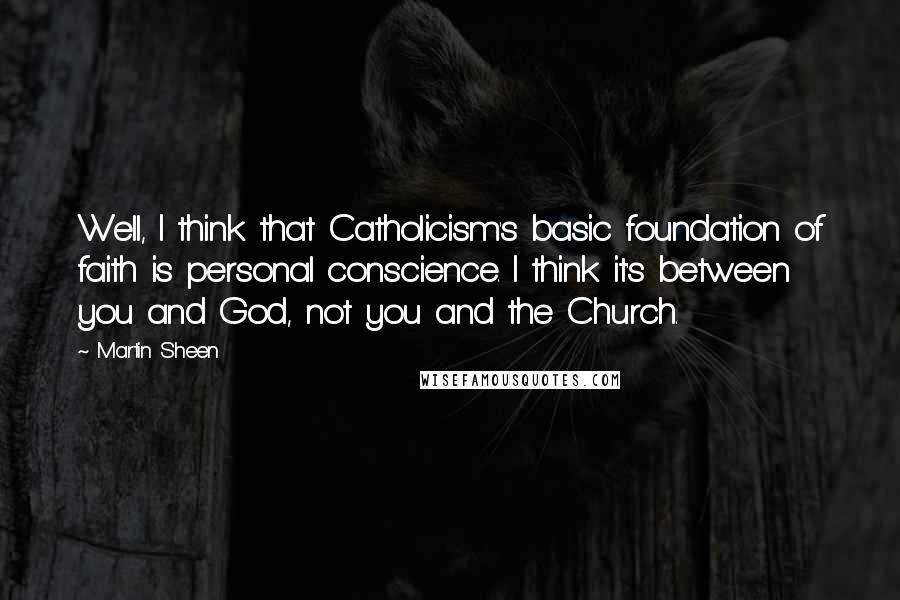 Martin Sheen Quotes: Well, I think that Catholicism's basic foundation of faith is personal conscience. I think it's between you and God, not you and the Church.