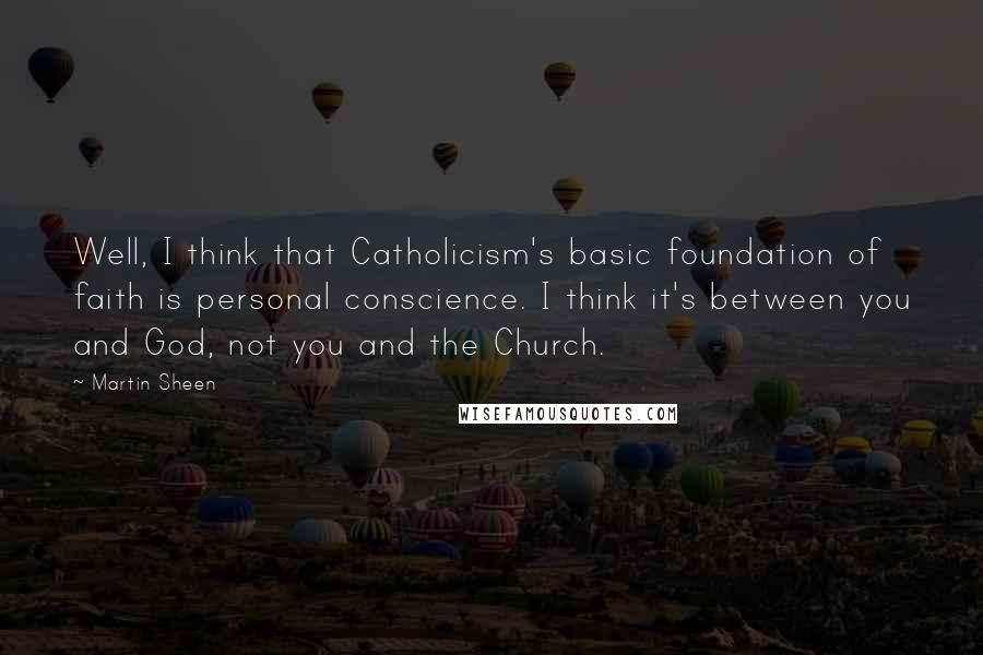 Martin Sheen Quotes: Well, I think that Catholicism's basic foundation of faith is personal conscience. I think it's between you and God, not you and the Church.