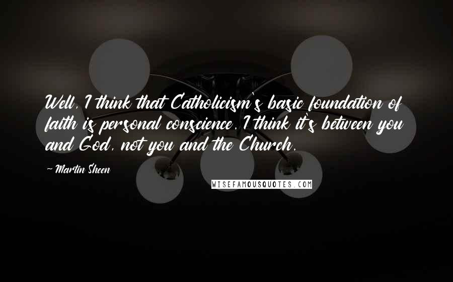 Martin Sheen Quotes: Well, I think that Catholicism's basic foundation of faith is personal conscience. I think it's between you and God, not you and the Church.
