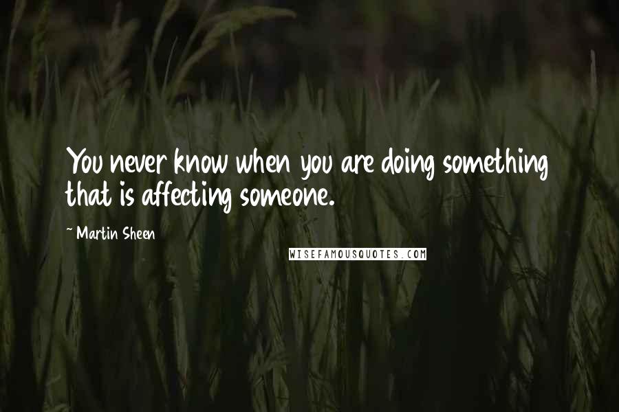 Martin Sheen Quotes: You never know when you are doing something that is affecting someone.