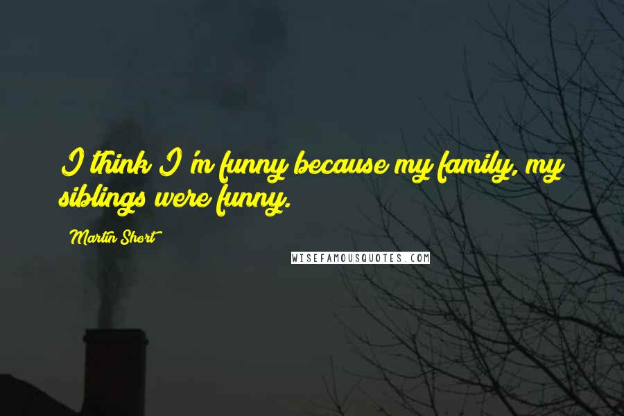 Martin Short Quotes: I think I'm funny because my family, my siblings were funny.