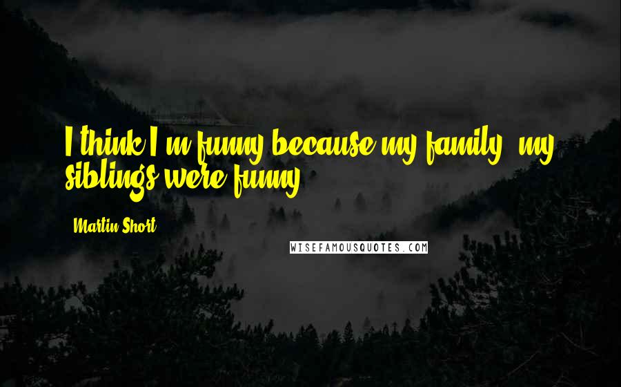 Martin Short Quotes: I think I'm funny because my family, my siblings were funny.