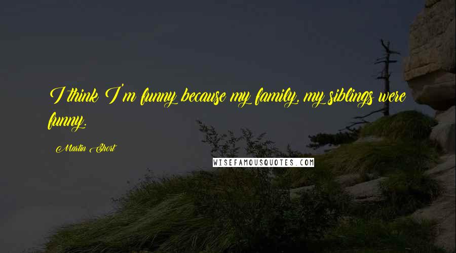 Martin Short Quotes: I think I'm funny because my family, my siblings were funny.