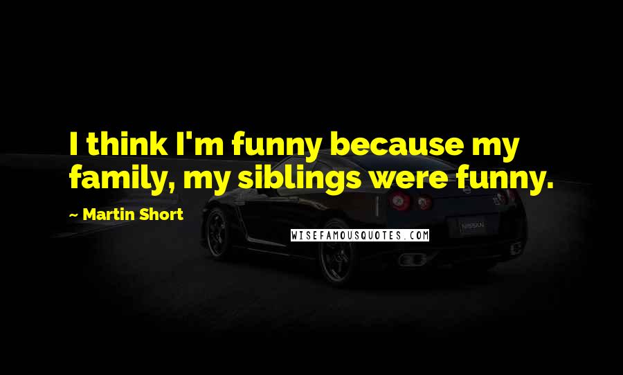 Martin Short Quotes: I think I'm funny because my family, my siblings were funny.