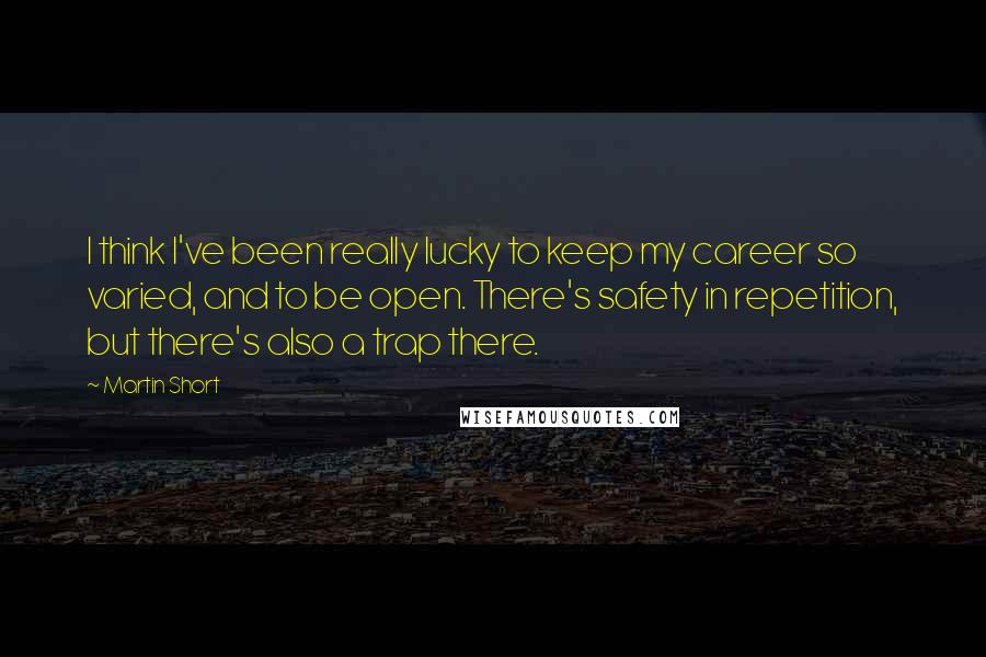 Martin Short Quotes: I think I've been really lucky to keep my career so varied, and to be open. There's safety in repetition, but there's also a trap there.