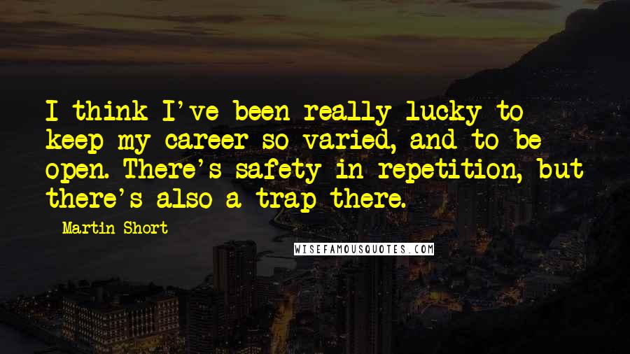 Martin Short Quotes: I think I've been really lucky to keep my career so varied, and to be open. There's safety in repetition, but there's also a trap there.