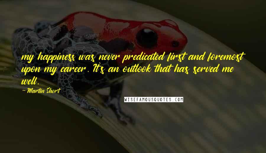 Martin Short Quotes: my happiness was never predicated first and foremost upon my career. It's an outlook that has served me well.