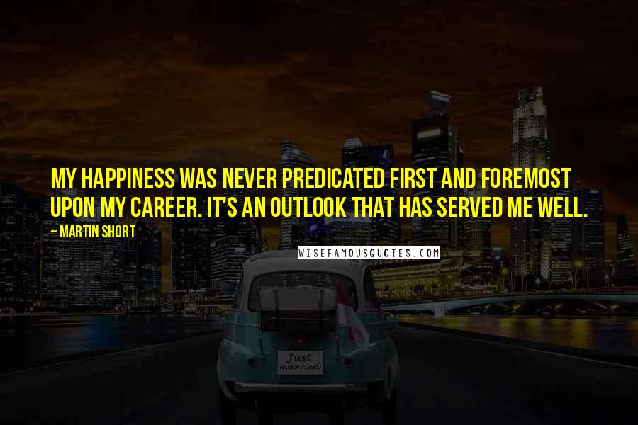 Martin Short Quotes: my happiness was never predicated first and foremost upon my career. It's an outlook that has served me well.