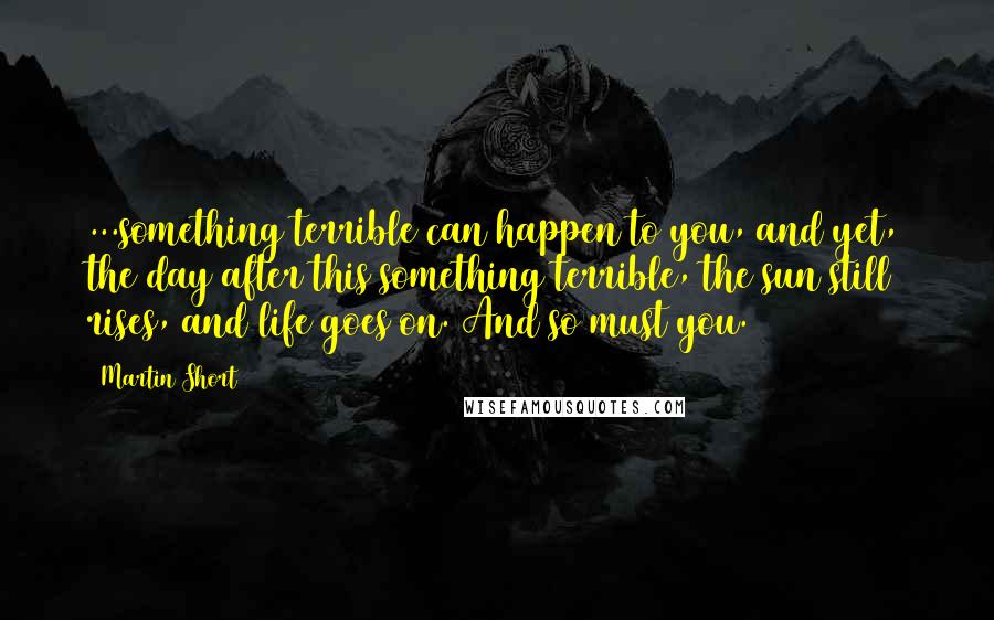 Martin Short Quotes: ...something terrible can happen to you, and yet, the day after this something terrible, the sun still rises, and life goes on. And so must you.