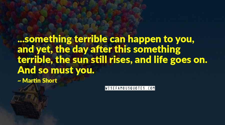 Martin Short Quotes: ...something terrible can happen to you, and yet, the day after this something terrible, the sun still rises, and life goes on. And so must you.