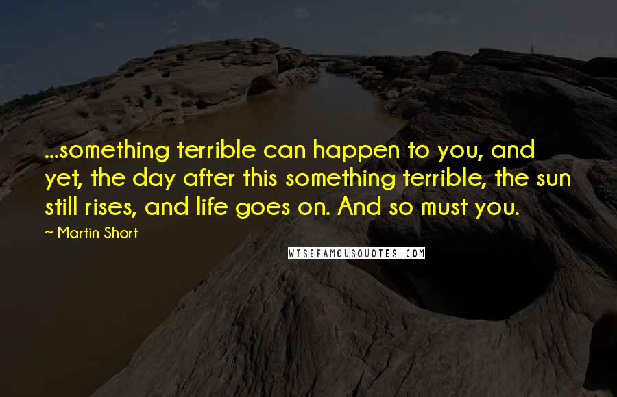 Martin Short Quotes: ...something terrible can happen to you, and yet, the day after this something terrible, the sun still rises, and life goes on. And so must you.