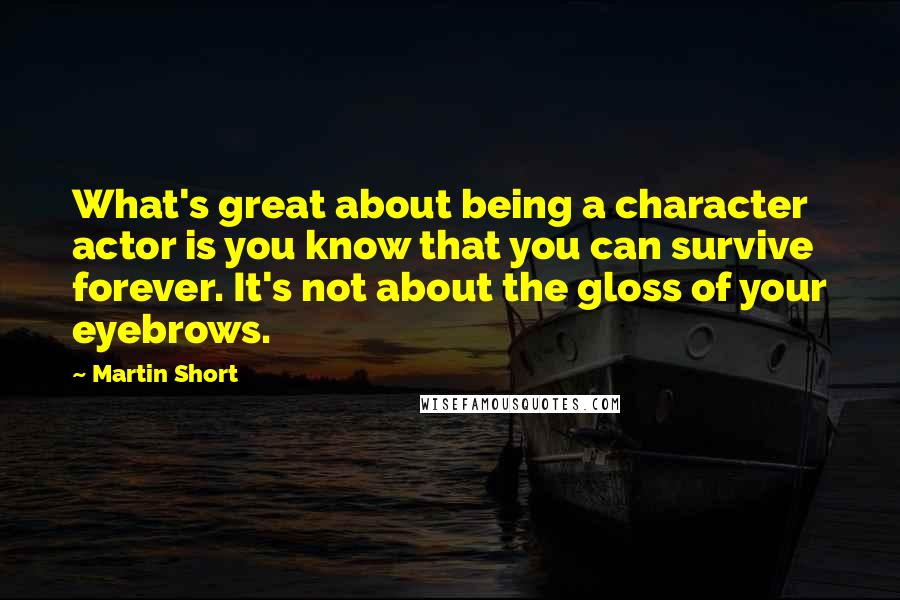 Martin Short Quotes: What's great about being a character actor is you know that you can survive forever. It's not about the gloss of your eyebrows.