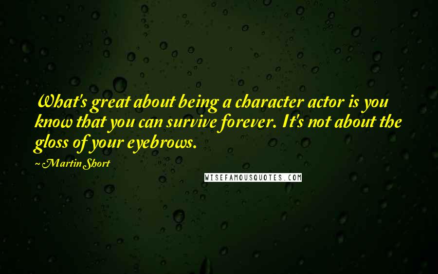 Martin Short Quotes: What's great about being a character actor is you know that you can survive forever. It's not about the gloss of your eyebrows.