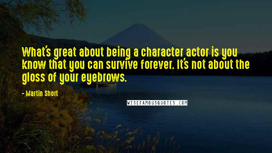 Martin Short Quotes: What's great about being a character actor is you know that you can survive forever. It's not about the gloss of your eyebrows.